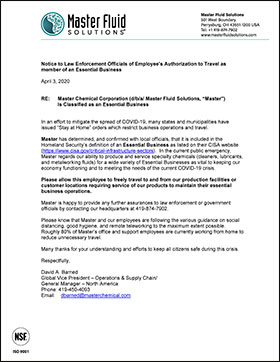 Notice to Law Enforcement Officials of Employee’s Authorization to Travel as member of an Essential Business 
 
 
Notice to Law Enforcement Officials of Employee’s Authorization to Travel as member of an Essential Business 
 
November 20, 2020 
 
 
RE: Master Chemical Corporation (d/b/a/ Master Fluid Solutions, “Master”) 
Is Classified as an Essential Business 
 
 
In an effort to mitigate the spread of COVID-19, many states and municipalities have issued “Stay at Home” orders which restrict business operations and travel. 
  
Master has determined, and confirmed with local officials, that it is included in the Homeland Security’s definition of an Essential Business as listed on their CISA website (https://www.cisa.gov/critical-infrastructure-sectors).  In the current public emergency, Master regards our ability to produce and service specialty chemicals (cleaners, lubricants, and metalworking fluids) for a wide variety of Essential Businesses as vital to keeping our economy functioning and to meeting the needs of the current COVID-19 crisis.  
 
Please allow this employee to freely travel to and from our production facilities or customer locations requiring service of our products to maintain their essential business operations. 
 
Master is happy to provide any further assurances to any law enforcement or government official by contacting our headquarters at 419-874-7902.    
 
Please know that Master and our employees are following the various guidance on social distancing, good hygiene, and remote teleworking to the maximum extent possible. Roughly 80% of Master’s office and support employees are currently working from home to reduce unnecessary travel. 
 
Many thanks for your understanding and efforts to keep all citizens safe during this crisis.  
 
Respectfully, 
 
 
David A. Barned 
Global Vice President – Operations & Supply Chain/ 
General Manager – North America 
Phone: 419-450-4093 
Email:    dbarned@masterchemical.com 
 
